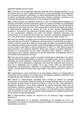 garantizar medidas que las corrijan. 
549. La Doctrina de la Seguridad Nacional entendida como ideología absoluta, no se 
armonizaría con una visión cristiana del hombre en cuanto responsable de la realización 
de un proyecto temporal ni del Estado, en cuanto administrador del bien común. Impone, 
en efecto, la tutela del pueblo por élites de poder, militares y políticas, y conduce a una 
acentuada desigualdad de participación en los resultados del desarrollo. 
550. En pleno acuerdo con Medellín insistimos en que «el sistema liberal capitalista y la 
tentación del sistema marxista parecieran agotar en nuestro continente las posibilidades 
de transformar las estructuras económicas. Ambos sistemas atentan contra la dignidad de 
la persona humana; pues uno tiene como presupuesto la primacía del capital, su poder y 
su discriminatoria utilización en función del lucro; el otro, aunque ideológicamente 
sustenta un humanismo, mira más bien al hombre colectivo y, en la práctica, se traduce 
en una concentración totalitaria del poder del Estado. Debemos denunciar que 
Latinoamérica se ve encerrada entre estas dos opciones y permanece dependiente de 
uno u otro de los centros de poder que canalizan su economía» (Med. Justicia 10). 
551. Ante esta realidad, «la Iglesia quiere mantenerse libre frente a los opuestos sistemas, 
para optar sólo por el hombre. Cualesquiera sean las miserias o sufrimientos que aflijan al 
hombre, no será a través de la violencia, de los juegos de poder, de los sistemas políticos, 
sino mediante la verdad sobre el hombre, como la humanidad encontrará su camino hacia 
un futuro mejor» (Juan Pablo II, Discurso inaugural III 3: AAS 71 p. 199). Sobre la base de 
este humanismo, los cristianos obtendrán aliento para superar la porfiada alternativa y 
contribuir a la construcción de una nueva civilización, justa, fraterna y abierta a lo 
trascendente. Será, además, testimonio de que las esperanzas escatológicas animan y 
dan sentido a las esperanzas humanas. 
552. Para esta acción audaz y creativa, el cristiano fortalecerá su identidad en los valores 
originales de la antropología cristiana. La Iglesia, «no necesita, pues, recurrir a sistemas e 
ideologías para amar, defender y colaborar en la liberación del hombre: en el centro del 
mensaje del cual es depositaria y pregonera, ella encuentra inspiración para actuar en 
favor de la fraternidad, de la justicia, de la paz, contra todas las dominaciones, 
esclavitudes, discriminaciones, atentados a la libertad religiosa, opresiones contra el 
hombre y cuanto atenta contra la vida» (Juan Pablo II, Discurso inaugural III 2: AAS 71 p. 
199). 
553. Inspirándose en estos contenidos de la antropología cristiana, es indispensable el 
compromiso de los cristianos en la elaboración de proyectos históricos conformes a las 
necesidades de cada momento y de cada cultura. 
554. Atención y discernimiento especiales debe merecer al cristiano su eventual 
compromiso en movimientos históricos nacidos de diversas ideologías que, por otra parte, 
son distintos de ellas. Según la doctrina de Pacem in Terris (nn. 55 y 152) retomada en 
Octogesima Adveniens, no se puede identificar las teorías filosóficas falsas con los 
movimientos históricos originados en ellas, en la medida en que estos movimientos 
históricos pueden ser influenciados en su evolución. El compromiso de los cristiano en 
estos movimientos en todo caso, les plantea ciertas exigencias de fidelidad perseverante 
que facilitarán su papel evangelizador: 
555. a) Discernimiento eclesial, en comunión con los Pastores, según Octogesima 
Adveniens 4. 
556. b) Fortalecimiento de su identidad, nutriéndola en las verdades de la fe y su 
explicitación en la Doctrina o Enseñanza Social de la Iglesia y el soporte de una rica vida 
sacramental y de oración. 
 