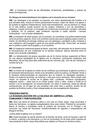557. c) Conciencia crítica de las dificultades, limitaciones, posibilidades y valores de 
estas convergencias. 
5.6. Riesgos de instrumentalizacion de la Iglesia y de la actuación de sus ministros 
558. Las ideologías y los partidos, al proponer una visión absolutizada del hombre a la 
que someten todo, incluso el mismo pensamiento humano, tratan de utilizar a la Iglesia o 
de quitarle su legítima independencia. Esta instrumentalización, que es siempre un riesgo 
en la vida política, puede provenir de los propios cristianos y aun de sacerdotes y 
religiosos, cuando anuncian un Evangelio sin incidencias económicas, sociales, culturales 
y políticas. En la práctica, esta mutilación equivale a cierta colusión —aunque 
inconsciente— con el orden establecido. 
559. La tentación de otros grupos, por el contrario, es considerar una política determinada 
como la primera urgencia, como una condición previa para que la Iglesia pueda cumplir su 
misión. Es identificar el mensaje cristiano con una ideología y someterlo a ella, invitando a 
una «relectura» del Evangelio a partir de una opción política 154 . Ahora bien, es preciso 
leer lo político a partir del Evangelio y no al contrario. 
560. El integrismo tradicional espera el Reino, ante todo, del retroceso de la historia hacia 
la reconstrucción de una cristiandad en el sentido medieval: alianza estrecha entre el 
poder civil y el poder eclesiástico. 
561. La radicalización de grupos opuestos cae en la misma trampa, esperando el Reino 
de una alianza estratégica de la Iglesia con el marxismo, excluyendo cualquiera otra 
alternativa. No se trata para ellos solamente de ser marxista 155 , sino de ser marxista en 
nombre de la fe. 
5.7. Conclusión 
562. La misión de la Iglesia en medio de los conflictos que amenazan al género humano y 
al continente latinoamericano, frente a los atropellos contra la justicia y la libertad, frente a 
la injusticia institucionalizada de regímenes que se inspiran en ideologías opuestas y 
frente a la violencia terrorista, es inmensa y más que nunca necesaria. Para cumplir esta 
misión, se requiere la acción de la Iglesia toda —pastores, ministros consagrados, 
religiosos, laicos—, cada cual en su misión propia. Unos y otros, unidos a Cristo en la 
oración y en la abnegación, se comprometerán, sin odios ni violencias, hasta las últimas 
consecuencias, en el logro de una sociedad más justa, libre y pacífica, anhelo de los 
pueblos de América Latina y fruto indispensable de una evangelización liberadora. 
TERCERA PARTE: 
LA EVANGELIZACIÓN EN LA IGLESIA DE AMÉRICA LATINA. 
COMUNIÓN Y PARTICIPACIÓN 
563. Dios nos llama en América Latina a una vida en Cristo Jesús. Urge anunciarla a 
todos los hermanos. La Iglesia evangelizadora tiene esta misión: Predicar la conversión, 
liberar al hombre e impulsarlo hacia el misterio de comunión con la Trinidad y de 
comunión con todos los hermanos, transformándolos en agentes y cooperadores del 
designio de Dios. 
¿Cómo debe la Iglesia vivir su misión? 
564. Cada bautizado se siente atraído por el Espíritu de Amor, quien le impulsa a salir de 
sí mismo, a abrirse a los hermanos y a vivir en comunidad. En la unión entre nosotros se 
hace presente el Señor Jesús Resucitado que celebra su Pascua en América Latina. 
 
