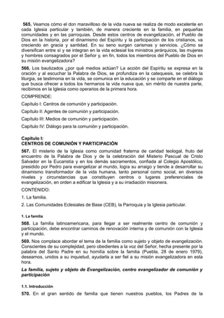 565. Veamos cómo el don maravilloso de la vida nueva se realiza de modo excelente en 
cada Iglesia particular y también, de manera creciente en la familia, en pequeñas 
comunidades y en las parroquias. Desde estos centros de evangelización, el Pueblo de 
Dios en la historia, por el dinamismo del Espíritu y la participación de los cristianos, va 
creciendo en gracia y santidad. En su seno surgen carismas y servicios. ¿Cómo se 
diversifican entre sí y se integran en la vida eclesial los ministros jerárquicos, las mujeres 
y hombres consagrados por el Señor y, en fin, todos los miembros del Pueblo de Dios en 
su misión evangelizadora? 
566. Los bautizados ¿por qué medios actúan? La acción del Espíritu se expresa en la 
oración y al escuchar la Palabra de Dios, se profundiza en la catequesis, se celebra la 
liturgia, se testimonia en la vida, se comunica en la educación y se comparte en el diálogo 
que busca ofrecer a todos los hermanos la vida nueva que, sin mérito de nuestra parte, 
recibimos en la Iglesia como operarios de la primera hora. 
COMPRENDE: 
Capítulo I: Centros de comunión y participación. 
Capítulo II: Agentes de comunión y participación. 
Capítulo III: Medios de comunión y participación. 
Capítulo IV: Diálogo para la comunión y participación. 
Capítulo I: 
CENTROS DE COMUNIÓN Y PARTICIPACIÓN 
567. El misterio de la Iglesia como comunidad fraterna de caridad teologal, fruto del 
encuentro de la Palabra de Dios y de la celebración del Misterio Pascual de Cristo 
Salvador en la Eucaristía y en los demás sacramentos, confiada al Colegio Apostólico, 
presidido por Pedro para evangelizar al mundo, logra su arraigo y tiende a desarrollar su 
dinamismo transformador de la vida humana, tanto personal como social, en diversos 
niveles y circunstancias que constituyen centros o lugares preferenciales de 
evangelización, en orden a edificar la Iglesia y a su irradiación misionera. 
CONTENIDO: 
1. La familia. 
2. Las Comunidades Eclesiales de Base (CEB), la Parroquia y la Iglesia particular. 
1. La familia 
568. La familia latinoamericana, para llegar a ser realmente centro de comunión y 
participación, debe encontrar caminos de renovación interna y de comunión con la Iglesia 
y el mundo. 
569. Nos complace abordar el tema de la familia como sujeto y objeto de evangelización. 
Conscientes de su complejidad, pero obedientes a la voz del Señor, hecha presente por la 
palabra del Santo Padre en su homilía sobre la familia (Puebla, 28 de enero 1979), 
deseamos, unidos a su inquietud, ayudarla a ser fiel a su misión evangelizadora en esta 
hora. 
La familia, sujeto y objeto de Evangelización, centro evangelizador de comunión y 
participación 
1.1. Introducción 
570. En el gran sentido de familia que tienen nuestros pueblos, los Padres de la 
 