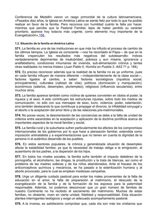 Conferencia de Medellín vieron un rasgo primordial de la cultura latinoamericana. 
«Pasados diez años, la Iglesia en América Latina se siente feliz por todo lo que ha podido 
realizar en favor de la familia. Pero reconoce con humildad cuánto le falta por hacer, 
mientras que percibe que la Pastoral Familiar, lejos de haber perdido su carácter 
prioritario, aparece hoy todavía más urgente, como elemento muy importante de la 
Evangelización» 156 . 
1.2. Situación de la familia en América Latina 
571. La familia es una de las instituciones en que más ha influido el proceso de cambio de 
los últimos tiempos. La Iglesia es consciente —nos ha recordado el Papa— de que en la 
familia «repercuten los resultados más negativos del subdesarrollo: índices 
verdaderamente deprimentes de insalubridad, pobreza y aun miseria, ignorancia y 
analfabetismo, condiciones inhumanas de vivienda, sub-alimentación crónica y tantas 
otras realidades no menos tristes» (Juan Pablo II, Homilía en Puebla 3: AAS 71 p. 184). 
572. Es preciso reconocer además que la realidad de la familia no es ya uniforme, pues 
en cada familia influyen de manera diferente —independientemente de la clase social—, 
factores ligados al cambio, a saber: factores sociológicos (injusticia social, 
principalmente); culturales (calidad de vida); políticos (dominación y manipulación); 
económicos (salarios, desempleo, pluriempleo); religiosos (influencia secularista), entre 
muchos otros. 
573. La familia aparece también como víctima de quienes convierten en ídolos el poder, la 
riqueza y el sexo. A esto contribuyen las estructuras injustas, sobre todo los medios de 
comunicación, no sólo con sus mensajes de sexo, lucro, violencia, poder, ostentación, 
sino también destacando lo que contribuye a propagar el divorcio, la infidelidad conyugal y 
el aborto o la aceptación del amor libre y de las relaciones pre-matrimoniales. 
574. No pocas veces, la desorientación de las conciencias se debe a la falta de unidad de 
criterios entre sacerdotes en la aceptación y aplicación de la doctrina pontificia acerca de 
importantes aspectos de la moral familiar y social. 
575. La familia rural y la suburbana sufren particularmente los efectos de los compromisos 
internacionales de los gobiernos por lo que hace a planeación familiar, extendida como 
imposición antinatalista y a experimentaciones que no tienen en cuenta la dignidad de la 
persona ni el auténtico desarrollo de los pueblos. 
576. En estos sectores populares, la crónica y generalizada situación de desempleo 
afecta la estabilidad familiar, ya que la necesidad de trabajo obliga a la emigración, al 
ausentismo de los padres, a la dispersión de los hijos. 
577. En todos los niveles sociales, la familia sufre también el impacto deletéreo de la 
pornografía, el alcoholismo, las drogas, la prostitución y la trata de blancas, así como el 
problema de las madres solteras y de los niños abandonados. Ante el fracaso de los 
anticonceptivos químicos y mecánicos, se ha pasado a la esterilización humana y al 
aborto provocado, para lo cual se emplean insidiosas campañas. 
578. Urge un diligente cuidado pastoral para evitar los males provenientes de la falta de 
educación en el amor, la falta de preparación al matrimonio, el descuido de la 
evangelización de la familia y de la formación de los esposos para la paternidad 
responsable. Además, no podemos desconocer que un gran número de familias de 
nuestro Continente no ha recibido el sacramento del matrimonio. Muchas de estas 
familias, no obstante, viven en cierta unidad, fidelidad y responsabilidad. Esta situación 
plantea interrogantes teológicos y exige un adecuado acompañamiento pastoral. 
579. A la inversa, es satisfactorio comprobar que, cada día son más los cristianos que 
 