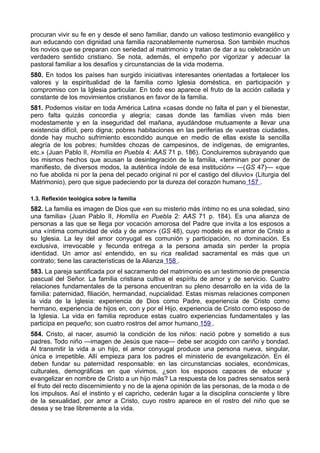 procuran vivir su fe en y desde el seno familiar, dando un valioso testimonio evangélico y 
aun educando con dignidad una familia razonablemente numerosa. Son también muchos 
los novios que se preparan con seriedad al matrimonio y tratan de dar a su celebración un 
verdadero sentido cristiano. Se nota, además, el empeño por vigorizar y adecuar la 
pastoral familiar a los desafíos y circunstancias de la vida moderna. 
580. En todos los países han surgido iniciativas interesantes orientadas a fortalecer los 
valores y la espiritualidad de la familia como Iglesia doméstica, en participación y 
compromiso con la Iglesia particular. En todo eso aparece el fruto de la acción callada y 
constante de los movimientos cristianos en favor de la familia. 
581. Podemos visitar en toda América Latina «casas donde no falta el pan y el bienestar, 
pero falta quizás concordia y alegría; casas donde las familias viven más bien 
modestamente y en la inseguridad del mañana, ayudándose mutuamente a llevar una 
existencia difícil, pero digna; pobres habitaciones en las periferias de vuestras ciudades, 
donde hay mucho sufrimiento escondido aunque en medio de ellas existe la sencilla 
alegría de los pobres; humildes chozas de campesinos, de indígenas, de emigrantes, 
etc.» (Juan Pablo II, Homilía en Puebla 4: AAS 71 p. 186). Concluiremos subrayando que 
los mismos hechos que acusan la desintegración de la familia, «terminan por poner de 
manifiesto, de diversos modos, la auténtica índole de esa institución» —(GS 47)— «que 
no fue abolida ni por la pena del pecado original ni por el castigo del diluvio» (Liturgia del 
Matrimonio), pero que sigue padeciendo por la dureza del corazón humano 157 . 
1.3. Reflexión teológica sobre la familia 
582. La familia es imagen de Dios que «en su misterio más íntimo no es una soledad, sino 
una familia» (Juan Pablo II, Homilía en Puebla 2: AAS 71 p. 184). Es una alianza de 
personas a las que se llega por vocación amorosa del Padre que invita a los esposos a 
una «íntima comunidad de vida y de amor» (GS 48), cuyo modelo es el amor de Cristo a 
su Iglesia. La ley del amor conyugal es comunión y participación, no dominación. Es 
exclusiva, irrevocable y fecunda entrega a la persona amada sin perder la propia 
identidad. Un amor así entendido, en su rica realidad sacramental es más que un 
contrato; tiene las características de la Alianza 158 . 
583. La pareja santificada por el sacramento del matrimonio es un testimonio de presencia 
pascual del Señor. La familia cristiana cultiva el espíritu de amor y de servicio. Cuatro 
relaciones fundamentales de la persona encuentran su pleno desarrollo en la vida de la 
familia: paternidad, filiación, hermandad, nupcialidad. Estas mismas relaciones componen 
la vida de la Iglesia: experiencia de Dios como Padre, experiencia de Cristo como 
hermano, experiencia de hijos en, con y por el Hijo, experiencia de Cristo como esposo de 
la Iglesia. La vida en familia reproduce estas cuatro experiencias fundamentales y las 
participa en pequeño; son cuatro rostros del amor humano 159 . 
584. Cristo, al nacer, asumió la condición de los niños: nació pobre y sometido a sus 
padres. Todo niño —imagen de Jesús que nace— debe ser acogido con cariño y bondad. 
Al transmitir la vida a un hijo, el amor conyugal produce una persona nueva, singular, 
única e irrepetible. Allí empieza para los padres el ministerio de evangelización. En él 
deben fundar su paternidad responsable: en las circunstancias sociales, económicas, 
culturales, demográficas en que vivimos, ¿son los esposos capaces de educar y 
evangelizar en nombre de Cristo a un hijo más? La respuesta de los padres sensatos será 
el fruto del recto discernimiento y no de la ajena opinión de las personas, de la moda o de 
los impulsos. Así el instinto y el capricho, cederán lugar a la disciplina consciente y libre 
de la sexualidad, por amor a Cristo, cuyo rostro aparece en el rostro del niño que se 
desea y se trae libremente a la vida. 
 