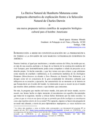 La Deriva Natural de Humberto Maturana como 
propuesta alternativa de explicación frente a la Selección 
Natural de Charles Darwin 
o 
una nueva propuesta teórico científica de aceptación biológico-cultural 
para el hombre Americano 
David Ignacio Alcántara Miranda 
Estudiante de Pedagogía en ed. Física y Filosofía, UCSH 
Santiago, Chile 
davidalcantara@me.com 
INTRODUCCIÓN A MODO DE CONTEXTUALIZACIÓN DE LA PROBLEMÁTICA 
EN TORNO A LA INVASIÓN DE LOS MARCOS CATEGORIALES EUROPEOS EN 
AMÉRICA 
Nuestra América, al igual que muchísimos y variados sectores de África, ha tenido que ser, 
en más de una ocasión, partícipe a lo largo de su historia de la construcción moderna del 
vivir Europeo; pero lamentablemente jamás como compañero o aliado de proyectos en su 
derecho propio. Un hecho conocido, y que hoy vemos con ojos críticos y que señalamos 
como muestra de crueldad e indiferencia, es la constitución mediática de los Zoológicos 
Humanos (Menschenzoos en alemán o Zoos Humains en francés). Éste fenómeno, y lo 
designo como tal en consciencia de la gran complejidad de elementos culturales que 
influyeron en su creación y ejecución, fue característico de un momento en la historia en 
que Europa decía ser el centro del mundo. Lo interesante es que su mundo no era el mundo 
que nosotros ahora podemos conocer; o que decimos que conocemos. 
Sin más, la pregunta que muchos del tercer mundo, ésta parte del tercer mundo, nuestro 
mundo, nos hemos hecho en algún momento al encontrarnos con aquellos documentales 
que tratan de re-organizar, mostrar y criticar dichos fenómenos por las redes sociales,1 es 
¿cómo es que se vivía en esa época tal que se permitía que dicho zoológico se constituyera 
como algo legítimo dentro de la sociedad? Por supuesto, algunos se hacen ésta pregunta de 
un modo más alterado, a través de poco diplomáticos improperios y a veces inclusive con 
1 Lo videos más populares y vistos en dichas redes corresponden a un documental del programa RT en 
español del año 2011 (https://www.youtube.com/watch?v=cZ314aobJ80; revisado en 11/09/2014), a las 
investigaciones del mexicano Oxlack Castro del año 2013 (https://www.youtube.com/watch?v=jpipE44lWtY; 
revisado en 11/09/2014) y el documental Francés Zoos Humains del año 2002 
(https://www.youtube.com/watch?v=IRYtkxMYogo; revisado en 11/09/2014). 
 