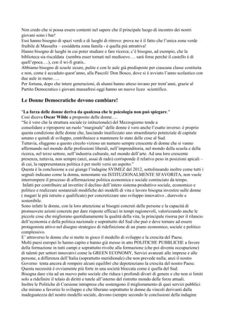 Non credo che si possa essere contenti nel sapere che il principale luogo di incontro dei nostri
giovani sono i bar!
Essi hanno bisogno di spazi verdi e di luoghi di ritrovo: prova ne è il fatto che l’unica zona verde
fruibile di Massafra – cosiddetta zona famila - è quella più attrattiva!
Hanno bisogno di luoghi in cui poter studiare e fare ricerca; c’è bisogno, ad esempio, che la
biblioteca sia riscaldata (sembra esser tornati nel medioevo…. sarà forse perchè il castello è di
quell’epoca….), con il wi-fi gratis..
Abbiamo bisogno di scuole sicure, pulite e con le aule già predisposte per ciascuna classe costituita
e non, come è accaduto quest’anno, alla Pascoli/ Don Bosco, dove si è avviato l’anno scolastico con
due aule in meno…..
Per fortuna, dopo che intere generazioni, di alunni hanno atteso invano per trent’anni, grazie al
Partito Democratico i giovani massafresi oggi hanno un nuovo liceo scientifico.

Le Donne Democratiche devono cambiare!
"La forza delle donne deriva da qualcosa che le psicologia non può spiegare."
Così diceva Oscar Wilde a proposito delle donne….
“Se è vero che la struttura sociale (e istituzionale) del Mezzogiorno tende a
consolidare e riproporre un ruolo “marginale” delle donne è vero anche l’esatto inverso: è proprio
questa condizione delle donne che, lasciando inutilizzato uno straordinario potenziale di capitale
umano e quindi di sviluppo, contribuisce a mantenere lo stato delle cose al Sud.
Tuttavia, sfuggono a questo circolo vizioso un numero sempre crescente di donne che si vanno
affermando nel mondo delle professioni liberali, nell’imprenditoria, nel mondo della scuola e della
ricerca, nel terzo settore, nell’industria culturale, nel mondo dell’arte. Ad una loro crescente
presenza, tuttavia, non sempre (anzi, assai di rado) corrisponde il relativo peso in posizioni apicali –
di cui, la rappresentanza politica è per molti versi un aspetto.”
Questa è la conclusione a cui giunge l’indagine SVIMEZ del 2012, sottolineando inoltre come tutti i
segnali indicano come la donna, nonostante sia ISTITUZIONALMENTE SFAVORITA, non vuole
interrompere il processo di affermazione politica economica e sociale cominciato da tempo.
Infatti per contribuire ad invertire il declino dell’intero sistema produttivo sociale, economico e
politico e realizzare sostanziali modifiche dei modelli di vita e lavoro bisogna investire sulle donne
( magari le più istruite e qualificate) per concretizzare uno sviluppo innovativo , durevole e
sostenibile.
Sono infatti le donne, con la loro attenzione ai bisogni concreti delle persone e la capacità di
promuovere azioni concrete per dare risposte efficaci in tempi ragionevoli, valorizzando anche le
piccole cose che migliorano quotidianamente la qualità della vita, la principale risorsa per il rilancio
dell’economia e della politica nazionale e soprattutto del Sud che può e deve tornare ad essere
protagonista attivo nel disegno strategico di ridefinizione di un piano economico, sociale e politico
complessivo.
E’ attraverso le donne che si mette in gioco il modello di sviluppo e la crescita del Paese.
Molti paesi europei lo hanno capito e hanno già messo in atto POLITICHE PUBBLICHE a favore
della formazione in tutti campi e soprattutto rivolte alla formazione (che poi diventa occupazione)
di talenti per settori innovativi come la GREEN ECONOMY, Servizi avanzati alle imprese e alle
persone, a differenza dell’Italia (soprattutto meridionale) che non prevede nulla; anzi il nostro
Governo tenta ancora di rompere alcuni equilibri che depotenziano la crescita del nostro Paese.
Questa necessità è ovviamente più forte in una società bloccata come è quella del Sud.
Bisogna dare vita ad un nuovo patto sociale che riduca i profondi divari di genere e che non si limiti
solo a ridefinire il telaio di diritti e tutele all’interno del ristretto mondo delle forze attuali.
Inoltre le Politiche di Coesione intraprese che sostengono il miglioramento di quei servizi pubblici
che mirano a favorire lo sviluppo e che liberano soprattutto le donne da vincoli derivanti dalla
inadeguatezza del nostro modello sociale, devono (sempre secondo le conclusioni della indagine

 
