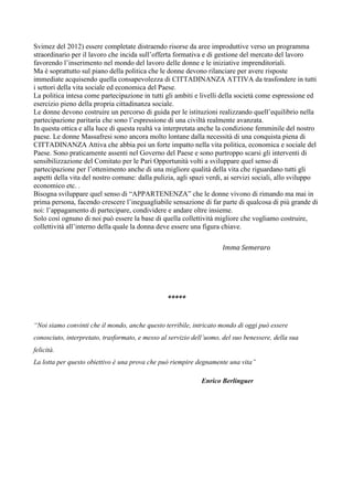 Svimez del 2012) essere completate distraendo risorse da aree improduttive verso un programma
straordinario per il lavoro che incida sull’offerta formativa e di gestione del mercato del lavoro
favorendo l’inserimento nel mondo del lavoro delle donne e le iniziative imprenditoriali.
Ma è soprattutto sul piano della politica che le donne devono rilanciare per avere risposte
immediate acquisendo quella consapevolezza di CITTADINANZA ATTIVA da trasfondere in tutti
i settori della vita sociale ed economica del Paese.
La politica intesa come partecipazione in tutti gli ambiti e livelli della società come espressione ed
esercizio pieno della propria cittadinanza sociale.
Le donne devono costruire un percorso di guida per le istituzioni realizzando quell’equilibrio nella
partecipazione paritaria che sono l’espressione di una civiltà realmente avanzata.
In questa ottica e alla luce di questa realtà va interpretata anche la condizione femminile del nostro
paese. Le donne Massafresi sono ancora molto lontane dalla necessità di una conquista piena di
CITTADINANZA Attiva che abbia poi un forte impatto nella vita politica, economica e sociale del
Paese. Sono praticamente assenti nel Governo del Paese e sono purtroppo scarsi gli interventi di
sensibilizzazione del Comitato per le Pari Opportunità volti a sviluppare quel senso di
partecipazione per l’ottenimento anche di una migliore qualità della vita che riguardano tutti gli
aspetti della vita del nostro comune: dalla pulizia, agli spazi verdi, ai servizi sociali, allo sviluppo
economico etc. .
Bisogna sviluppare quel senso di “APPARTENENZA” che le donne vivono di rimando ma mai in
prima persona, facendo crescere l’ineguagliabile sensazione di far parte di qualcosa di più grande di
noi: l’appagamento di partecipare, condividere e andare oltre insieme.
Solo così ognuno di noi può essere la base di quella collettività migliore che vogliamo costruire,
collettività all’interno della quale la donna deve essere una figura chiave.
Imma Semeraro

*****
“Noi siamo convinti che il mondo, anche questo terribile, intricato mondo di oggi può essere
conosciuto, interpretato, trasformato, e messo al servizio dell’uomo, del suo benessere, della sua
felicità.
La lotta per questo obiettivo è una prova che può riempire degnamente una vita”
Enrico Berlinguer

 