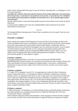 quelle riforme indispensabili alla sopravvivenza di un Paese in decadimento, ci costringono a vivere
in un eterno presente!
La politica deve ripartire dal riconoscimento di questo stato d’animo della gente ed in particolare
dei nostri giovani, se vuole davvero riconnettersi con la società, se vuole davvero che i cittadini le
riconsegnino quel ruolo primario e fondante che dovrebbe avere e di cui i partiti rappresentano
l’asse portante!
Nessuna analisi politica, nessun documento politico possono essere attuati se non si parte da questa
riflessione!
Le nostre parole sarebbero solo suoni che si disperderebbero nella confusione di uno sterile
chiacchiericcio da talk show!
*******
Noi da oggi dobbiamo riprogrammare il nostro futuro e prendere atto che in questi 2 anni non solo
noi, ma.. anche….

Il mondo è cambiato!
Siamo sempre più consapevoli dell’importanza di creare gli Stati Uniti d’Europa, perché la sola
Unione monetaria attuata sinora è insufficiente a tenere assieme Stati diversi tra loro, spesso guidati
da una forte spinta egemonica da parte della Germania della Merkel, riconfermata nella sua
leadership; Stati che non solo devono fronteggiare una crisi economica devastante, in cui le banche
e la finanza hanno la meglio; Stati che se non si uniscono non potranno arginare quell’onda
impetuosa delle cosiddette economie emergenti del BRICS (Brasile, Russia, India, Cina e sud
Africa), paesi che rappresentano quasi la metà della popolazione mondiale e il 28 per cento
dell’economia globale. E sono soltanto in cinque!
Il Mondo è cambiato!
Il risveglio di libertà politiche e civili che si è avuto nel bacino del NOSTRO MARE
MEDITERRANEO da parte di Stati a noi vicinissimi con le primavere arabe, la guerra Siriana, quel
flusso interminabile nel mare di Lampedusa di migranti stipati, a caro prezzo, su imbarcazioni
trasformatesi in luogo di morte, troppe volte in CULLE di morte, non può averci lasciati uguali a
due anni fa!
Il Mondo è cambiato!
Il 12 luglio 2012 è scoppiato il caso ILVA. La magistratura ha svelato che dietro il più grosso
colosso europeo dell’acciaio, c’è inquinamento, disastro ambientale, sfruttamento, corruzione,
malattia e morte. La magistratura ha svelato, ciò che si sapeva già e che certa politica ha fatto finta
di non vedere per troppo tempo. Finalmente possiamo confrontarci e pretendere, come accade in
altre realtà europee ed oltre oceano, che ci sia un altro tipo di industria dell’acciaio, sostenibile, ecocompatibile, che coniughi ambiente e lavoro e che il risanamento dell’azienda è possibile e deve
essere attuato, non solo per il bene dei cittadini della provincia di Taranto, ma anche a tutela del più
grosso comparto industriale d’Italia.
Il Mondo è cambiato!
Il “Mito Americano”, il Continente a cui l’Italia del Dopo Guerra, quella della grande ricostruzione
post bellica guardava con la grande ammirazione di un Albertone Nazionale che voleva fare
“l’Americano a Roma” scricchiola!!
Prima il disastro finanziario della Lehman Brothers, che ha inquinato la finanza di tutto il mondo e
poi, di recente, gli Stati Uniti costretti ad innalzare la soglia del debito per scongiurare il default!

 
