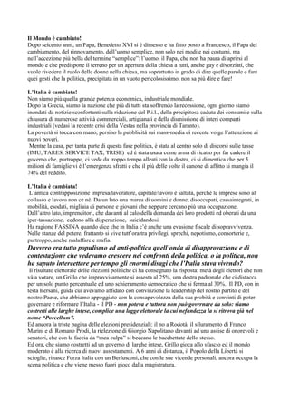Il Mondo è cambiato!
Dopo seicento anni, un Papa, Benedetto XVI si è dimesso e ha fatto posto a Francesco, il Papa del
cambiamento, del rinnovamento, dell’uomo semplice, non solo nei modi e nei costumi, ma
nell’accezione più bella del termine “semplice”: l’uomo, il Papa, che non ha paura di aprirsi al
mondo e che predispone il terreno per un apertura della chiesa a tutti, anche gay e divorziati, che
vuole rivedere il ruolo delle donne nella chiesa, ma soprattutto in grado di dire quelle parole e fare
quei gesti che la politica, precipitata in un vuoto pericolosissimo, non sa più dire e fare!
L’Italia è cambiata!
Non siamo più quella grande potenza economica, industriale mondiale.
Dopo la Grecia, siamo la nazione che più di tutti sta soffrendo la recessione, ogni giorno siamo
inondati da notizie sconfortanti sulla riduzione del P.i.l., della precipitosa caduta dei consumi e sulla
chiusura di numerose attività commerciali, artigianali e della dismissione di interi comparti
industriali (vedasi la recente crisi della Vestas nella provincia di Taranto).
La povertà si tocca con mano, persino la pubblicità sui mass-media di recente volge l’attenzione ai
nuovi poveri.
Mentre la casa, per tanta parte di questa fase politica, è stata al centro solo di discorsi sulle tasse
(IMU, TARES, SERVICE TAX, TRISE) ed è stata usata come arma di ricatto per far cadere il
governo che, purtroppo, ci vede da troppo tempo alleati con la destra, ci si dimentica che per 5
milioni di famiglie vi è l’emergenza sfratti e che il più delle volte il canone di affitto si mangia il
74% del reddito.
L’Italia è cambiata!
L’antica contrapposizione impresa/lavoratore, capitale/lavoro è saltata, perché le imprese sono al
collasso e lavoro non ce né. Da un lato una marea di uomini e donne, disoccupati, cassaintegrati, in
mobilità, esodati, migliaia di persone e giovani che neppure cercano più una occupazione.
Dall’altro lato, imprenditori, che davanti al calo della domanda dei loro prodotti ed oberati da una
iper-tassazione, cedono alla disperazione, suicidandosi.
Ha ragione FASSINA quando dice che in Italia c’è anche una evasione fiscale di sopravvivenza.
Nelle stanze del potere, frattanto si vive tutt’ora tra privilegi, sprechi, nepotismo, consorterie e,
purtroppo, anche malaffare e mafia.

Davvero era tutto populismo ed anti-politica quell’onda di disapprovazione e di
contestazione che vedevamo crescere nei confronti della politica, o la politica, non
ha saputo intercettare per tempo gli enormi disagi che l’Italia stava vivendo?
Il risultato elettorale delle elezioni politiche ci ha consegnato la risposta: metà degli elettori che non
và a votare, un Grillo che improvvisamente si assesta al 25%, una destra padronale che ci distacca
per un solo punto percentuale ed uno schieramento democratico che si ferma al 30%. Il PD, con in
testa Bersani, guida cui avevamo affidato con convinzione la leadership del nostro partito e del
nostro Paese, che abbiamo appoggiato con la consapevolezza della sua probità e convinti di poter
governare e riformare l’Italia - il PD - non poteva e tuttora non può governare da solo: siamo
costretti alle larghe intese, complice una legge elettorale la cui nefandezza la si ritrova già nel
nome “Porcellum”.
Ed ancora la triste pagina delle elezioni presidenziali: il no a Rodotà, il siluramento di Franco
Marini e di Romano Prodi, la rielezione di Giorgio Napolitano davanti ad una assise di onorevoli e
senatori, che con la faccia da “mea culpa” si beccano le bacchettate dello stesso.
Ed ora, che siamo costretti ad un governo di larghe intese, Grillo gioca allo sfascio ed il mondo
moderato è alla ricerca di nuovi assestamenti. A 6 anni di distanza, il Popolo della Libertà si
scioglie, rinasce Forza Italia con un Berlusconi, che con le sue vicende personali, ancora occupa la
scena politica e che viene messo fuori gioco dalla magistratura.

 