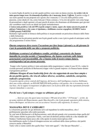 Le nostre beghe di partito in un tale quadro politico sono state un danno enorme, la verità è che in
tutto questo tempo non è la domanda di politica che è mancata, bensì, l’offerta. Il partito svolge il
suo ruolo quando ha una proposta ed è questo che è mancato. C’è la crisi della politica come
passione, come ideale di vita, come lotta per il bene comune; c’è la crisi dei partiti visti come luogo
di personalismi e degli egoismi e di quei giochi di potere che disarmano ed allontanano quei giovani
che vorrebbero tanto avere un ideale nel quale immedesimarsi.
L’unica nota positiva è che del PD si parla sempre e tanto, segno che siamo ancora in grado di
attirare l’attenzione e che come ci ripetiamo, e dobbiamo esserne orgogliosi, SIAMO L’unico
VERO grande PARTITO!
Restiamo vigili perché al distacco dalla politica si sta paventando un pericoloso distacco dallo Stato
e dalle Istituzioni.
La politica non ha più potere perché non fa più grandi scelte e non è più in grado di anticipare scelte
che programmino il nostro futuro.

Questo congresso deve essere l’occasione per fare largo i giovani e a chi giovane lo
è per la genuinità delle sue idee e proposte politiche.
Dobbiamo scontrarci ed abbattere rendite, privilegi, consorterie che hanno
impedito la crescita sociale e l’uguaglianza, che hanno scaricato sulle future
generazioni costi insostenibili, che ci hanno tolto il nostro tempo futuro,
costringendoci ad un eterno presente.
Troppe volte il potere politico è stato anticipato dalla magistratura ( vedasi il caso ILVA, vedasi le
vicende personal /politiche di Berlusconi) troppe volte le grandi imprese e la finanza hanno dettato
il programma politico!

Abbiamo bisogno di una leadership forte che sia supportata da una base ampia e
da un partito aperto, che viva di culture diverse, socialiste, cattoliche, europeiste,
radicali e progressiste.
Un partito aperto a forze centrali dell’impresa, del lavoro e dell’intelligenza creativa. Dobbiamo
dare una svolta culturale, un RINASCIMENTO della politica e del partito, che si riconnetta con la
sua base, che la sappia riconquistare ed affascinare con la forza delle idee ma soprattutto fornendo
risposte immediate e concrete…

Perché non c’è più tempo e troppo ne abbiamo già perso!
… Sarà un caso che quest’anno ricorrano i 500 anni di un libro “ Il Principe”, scritto da
un uomo simbolo del Rinascimento, quale Macchiavelli e che il più grande segretario della sinistra,
Enrico Berlinguer, nel discorso con cui accettava l’incarico alla segreteria, lo citava?...

MASSAFRA DEVE CAMBIARE!!
La situazione generale sin qui delineata serve ad inquadrare la realtà massafrese, che e’
perfettamente speculare alla realtà nazionale.
Se vent’anni di Berlusconi e di Berlusconismo, uniti alla più grande crisi economica dopo quella del
1929, hanno ridotto in ginocchio l’Italia, vent’anni di dominio politico della dx e due mandati del
Sindaco Tamburrano hanno poco alla volta spento la nostra meravigliosa città!
Inevitabilmente anche il clima di disapprovazione nei confronti della classe politica e dei partiti
cresceva anche a Massafra!
Tante volte ci siamo sentiti dire quella frase “siete tutti uguali”, “che fate per Massafra”….

 