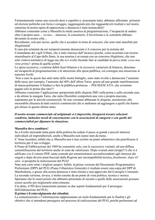 Fortunatamente siamo uno zoccolo duro e caparbio e, nonostante tutto, abbiamo affrontato primarie
ed elezioni politiche con forza e coraggio, raggiungendo più che ragguardevoli risultati e nel nostro
cammino la nostra opera di opposizione e denuncia è stata instancabile!
Abbiamo contestato come a Massafra la totale assenza di programmazione, l’incapacità di andare
oltre il proprio naso… rectius… interesse, le consorterie, il favoritismo e le corruttele abbiano
devastato la nostra città…
Ricordiamo, solo per inciso, quello che è accaduto in tema di concorsi, che sono stati annullati per
illegittimità!
Il caso più eclatante da noi tempestivamente denunciato è il concorso per la nomina del
Comandante dei vigili Urbani, che è stato rimosso dall’incarico perché, come accertato con ricorso
straordinario al Capo dello Stato, la sua nomina è avvenuta con un concorso illegittimo, che non
solo violava normative di legge ma che si è svolto facendo fare ai candidati la prova orale -cosa mai
vista prima!- prima di quella scritta!
Le spese eccessive, i continui debiti fuori bilancio e le eccessive variazioni di bilancio, denotano
un’incapacità di programmazione e di attenzione alla spesa pubblica, cui consegue una tassazione ai
massimi livelli.
Non a caso in questi due anni tante delle nostre battaglie, sono state rivolte a denunciare l’aumento
delle tasse, per esempio, l’aumento del 40% dell’allora Tarsu: grazie ad una grande manifestazione
di massa portammo il Sindaco a fare la pubblica promessa – POI MANCATA- che avremmo
pagato solo le prime due rate!!!
Abbiamo contestato l’applicazione spropositata delle aliquote IMU sulla prima e sulla seconda casa
e da ultimo la stangata Tares, che entro Dicembre comporterà una vera e propria mazzata,
soprattutto per le attività commerciali. Se non verranno abbassate le aliquote, assisteremo alla
inesorabile chiusura di tanti esercizi commerciali che si andranno ad aggiungere a quelli che hanno
già chiuso in questo ultimo anno.
Il nostro tessuto commerciale ed artigianale si è impoverito, bisognerà trovare soluzioni
condivise, imbastire tavoli di concertazione con le associazioni di categorie e con quelle dei
commercialisti per dipanare la situazione.
Massafra deve cambiare!
Se a livello nazionale tanta parte della politica ha ceduto il passo ai grandi e piccoli interessi
individuali ed imprenditoriali, anche a Massafra non siamo stati da meno.
E’ bene ricordare, infatti che a, Massafra non è mai esistito un piano urbanistico che pianificasse il
territorio per il suo sviluppo.
Il Piano di Fabbricazione del 1969 ha consentito solo, con le successive varianti, ad una diffusa
cementificazione del territorio anche in zone da valorizzare. Dopo svariati anni (troppi!!!) che si è
edificato con il vetusto PDF, tanto comodo per amministratori accondiscendenti agli interessi dei
singoli e dopo diversi piani bocciati dalla Regione per incompatibilità tecnica, finalmente, dopo 43
anni si prospetta la realizzazione del PUG!
Nato non certo sotto i migliori auspici: Infatti, la prima versione del Documento Programmatico
Preliminare (DPP) del PUG (Piano Urbanistico Generale) è risultato essere una copia del DPP di
Manfredonia, e grazie alla nostra denuncia è stato ritirato e non approvato dal Consiglio Comunale.
La seconda versione, invece, è molto carente da un punto di vista politico, tecnico e storico.
Speriamo che le osservazioni che abbiamo presentato di recente e quelle delle associazioni possano
essere accolte per migliorarlo notevolmente.
Ciò detto, il PD deve innanzitutto puntare su due aspetti fondamentali per il prosieguo
dell'elaborazione del PUG.
Il primo è il coinvolgimento dei cittadini.
La comunicazione e l’informazione rappresentano un ruolo fondamentale per le finalità e gli
obiettivi che si intendono perseguire nel processo di realizzazione del PUG, perché preliminari ad

 