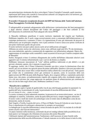 una partecipazione strutturata che deve coinvolgere l’intero Consiglio Comunale, quale massima
espressione dell’intera città, nonché le Associazioni culturali e di categoria attive sul territorio, gli
imprenditori locali ed i singoli cittadini.
Il secondo è il mancato recepimento da parte del DPP del Sistema delle Tutele dell’adottato
Piano Paesaggistico Territoriale Regionale.
È indispensabile un puntuale adeguamento nella definizione e perimetrazione dei beni paesaggistici
e degli ulteriori contesti disciplinati dal Codice del paesaggio e dei beni culturali ai fini
dell’attuazione di conformità dei Piani adeguati allo stesso PPTR.
A Massafra dobbiamo pianificare il nostro territorio ripartendo dal rispetto per l'ambiente.
Dobbiamo impedire che il suolo venga eccessivamente eroso e consumato dall'urbanizzazione e al
contempo promuovere e sostenere il riuso e la rigenerazione di aree già interessate da processi di
edificazione con un principio semplice: non si può costruire il nuovo senza aver prima verificato di
non poter riutilizzare quello che già esiste.
Il nostro territorio non può cedere ancora suolo ad un’edificazione selvaggia!
Abbiamo un centro storico da valorizzare, intere zone, edificate negli anni 60 e 70, da ristrutturare,
una zona industriale, agricola e commerciale da supportare con infrastrutture adeguate. Opere che
rappresentano al contempo scelte sostenibili e tante occasioni di lavoro per il nutrito comparto edile
di Massafra!
Inoltre, bisognerà evitare il continuo allargamento dei confini dell'abitato riducendo ulteriori costi
aggiuntivi per il sistema infrastrutturale e per i servizi da fornire ai cittadini.
Dobbiamo innescare meccanismi di "vera" edilizia pubblica indirizzata ai più deboli e ai più
giovani, elemento, questo, che è mancato in questi anni.
Si aggiunga, inoltre, che il Piano Urbanistico Generale non deve variare la destinazione d'uso dei
terreni, per cui un terreno ora agricolo possa diventare edificabile. Qualora si dovesse prevedere tale
esigenza, il tutto deve essere fatto a totale beneficio della collettività e non del privato. Tutto questo
per evitare che si commettano errori già commessi in passato, come in occasione della non
approvazione del PRG da parte della Regione Puglia, dove esigenze diffuse e soprattutto particolari
hanno reso, tale piano, sovradimensionato rispetto alle esigenze della città, ricordando sempre che
c'è a chi non conviene che venga approvato un qualsiasi piano di urbanizzazione per continuare a
fare ciò che ha fatto negli ultimi anni. Dobbiamo cambiare il verso.
Massafra deve cambiare!
Si dice che per capire il grado di qualità della vita di una città bisogna guardare tre parametri: la
qualità dell’aria, la percentuale di verde, la percentuale di raccolta differenziata dei rifiuti.
Se così stanno le cose… siamo rovinati!
La nostra vicinanza al polo industriale tarantino, la presenza di un termovalorizzatore , un iter di
raddoppio in stand by, richiedono, anche da parte della provincia, sempre maggiore attenzioni.
Il nostro verde e molti dei nostri siti archeologici sono in totale stato di abbandono come da noi
denunciato, anche di recente.
Sant’Angelo a Torella, la grotta del corvo, il Parco di Madre Teresa di Calcutta ne sono la prova.
Non ci stancheremo di continuare a denunciare lo scempio cui assistiamo!
La battaglia per la raccolta differenziata è ormai divenuta da aprile 2013 la crociata di civiltà del
nostro circolo e dei Giovani democratici!
Un paese immerso nella monnezza, contornato da poveri randagi allettati dalla possibilità di un
lauto pasto è un’immagine che rifiutiamo di associare alla nostra Massafra!
I fallimenti ripetuti dell’amministrazione Tamburrano e dell’assessore al ramo Gentile nella
sperimentazione della raccolta differenziata e l’attuale mancato avvio della stessa in tutta la città,

 