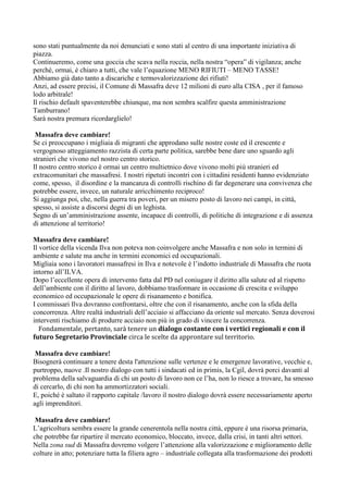 sono stati puntualmente da noi denunciati e sono stati al centro di una importante iniziativa di
piazza.
Continueremo, come una goccia che scava nella roccia, nella nostra “opera” di vigilanza; anche
perché, ormai, è chiaro a tutti, che vale l’equazione MENO RIFIUTI – MENO TASSE!
Abbiamo già dato tanto a discariche e termovalorizzazione dei rifiuti!
Anzi, ad essere precisi, il Comune di Massafra deve 12 milioni di euro alla CISA , per il famoso
lodo arbitrale!
Il rischio default spaventerebbe chiunque, ma non sembra scalfire questa amministrazione
Tamburrano!
Sarà nostra premura ricordarglielo!
Massafra deve cambiare!
Se ci preoccupano i migliaia di migranti che approdano sulle nostre coste ed il crescente e
vergognoso atteggiamento razzista di certa parte politica, sarebbe bene dare uno sguardo agli
stranieri che vivono nel nostro centro storico.
Il nostro centro storico è ormai un centro multietnico dove vivono molti più stranieri ed
extracomunitari che massafresi. I nostri ripetuti incontri con i cittadini residenti hanno evidenziato
come, spesso, il disordine e la mancanza di controlli rischino di far degenerare una convivenza che
potrebbe essere, invece, un naturale arricchimento reciproco!
Si aggiunga poi, che, nella guerra tra poveri, per un misero posto di lavoro nei campi, in città,
spesso, si assiste a discorsi degni di un leghista.
Segno di un’amministrazione assente, incapace di controlli, di politiche di integrazione e di assenza
di attenzione al territorio!
Massafra deve cambiare!
Il vortice della vicenda Ilva non poteva non coinvolgere anche Massafra e non solo in termini di
ambiente e salute ma anche in termini economici ed occupazionali.
Migliaia sono i lavoratori massafresi in Ilva e notevole è l’indotto industriale di Massafra che ruota
intorno all’ILVA.
Dopo l’eccellente opera di intervento fatta dal PD nel coniugare il diritto alla salute ed al rispetto
dell’ambiente con il diritto al lavoro, dobbiamo trasformare in occasione di crescita e sviluppo
economico ed occupazionale le opere di risanamento e bonifica.
I commissari Ilva dovranno confrontarsi, oltre che con il risanamento, anche con la sfida della
concorrenza. Altre realtà industriali dell’acciaio si affacciano da oriente sul mercato. Senza doverosi
interventi rischiamo di produrre acciaio non più in grado di vincere la concorrenza.
Fondamentale, pertanto, sarà tenere un dialogo costante con i vertici regionali e con il
futuro Segretario Provinciale circa le scelte da approntare sul territorio.
Massafra deve cambiare!
Bisognerà continuare a tenere desta l'attenzione sulle vertenze e le emergenze lavorative, vecchie e,
purtroppo, nuove .Il nostro dialogo con tutti i sindacati ed in primis, la Cgil, dovrà porci davanti al
problema della salvaguardia di chi un posto di lavoro non ce l’ha, non lo riesce a trovare, ha smesso
di cercarlo, di chi non ha ammortizzatori sociali.
E, poiché è saltato il rapporto capitale /lavoro il nostro dialogo dovrà essere necessariamente aperto
agli imprenditori.
Massafra deve cambiare!
L’agricoltura sembra essere la grande cenerentola nella nostra città, eppure è una risorsa primaria,
che potrebbe far ripartire il mercato economico, bloccato, invece, dalla crisi, in tanti altri settori.
Nella zona sud di Massafra dovremo volgere l’attenzione alla valorizzazione e miglioramento delle
colture in atto; potenziare tutta la filiera agro – industriale collegata alla trasformazione dei prodotti

 