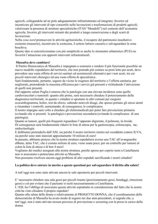 agricoli, collegandola ad un polo adeguatamente infrastrutturato ed integrato; favorire ed
incentivare gli interventi di tipo consortile nelle lavorazioni e trasformazioni di prodotti agricoli;
valorizzare la presenza di strutture specialistiche (ITAS “Mondelli”) nel contesto dell’economia
agricola; favorire gli interventi miranti dei prodotti a lunga conservazione e degli scarti di
lavorazione.
Nella zona nord promuovere le attività agrituristiche, il recupero del patrimonio insediativo
esistente (masserie), incentivare la zootecnia, il settore lattiero caseario e salvaguardare la zona
boschiva.
Queste idee si concretizzeranno con più semplicità se anche lo strumento urbanistico (PUG) ne
favorirà l’attuazione con appositi interventi infrastrutturali.
Massafra deve cambiare!
Il Partito Democratico di Massafra è impegnato a sostenere e rendere il più funzionale possibile un
nuovo modello ospedaliero del territorio, che non potendo più contare su posti letto per acuti, deve
prevedere una vasta offerta di servizi sanitari ed assistenziali alternativi per i non acuti, tra cui
piccoli interventi chirurgici ed una vasta offerta di specialistica .
Sarà fondamentale, pertanto, seguire da vicino le esigenze del territorio e l’offerta sanitaria, per
migliorala, pretendendo la massima efficienza per i servizi già presenti e richiedendo l’attivazione
di quelli non presenti.
Dal rapporto salute Puglia è emerso che le patologie con una elevata incidenza sono quelle
cardiovascolari e tumorali: quanto alle prime, sarà necessario chiedere il potenziamento della
diagnostica territoriale, in quanto i cittadini si spostano in altri comuni per eseguire
ecocardiogramma, holter, test da sforzo, subendo notevoli disagi, che spesso portano gli stessi utenti
a rimandare i controlli, aumentando, di conseguenza, le complicanze.
Il nostro impegno sarà volto a chiedere gli elettromedicali per poter fare prevenzione primaria
(evitando che si presenti la patologia) e prevenzione secondaria (evitando le complicanze di una
patologia).
Quanto ai tumori, quelli più frequenti riguardano l’apparato digerente, il polmone, la tiroide.
Di conseguenza sarà fondamentale ridurre le liste di attesa per la gastroscopia, colonscopia, tac,
endocrinologia.
E dobbiamo pretenderlo dall’ASL sia perché il nostro territorio rientra nel cosiddetto cratere ILVA,
sia perché sono stati stanziati appositamente 10 milioni di euro!
In passato, abbiamo preteso che la nostra struttura ospedaliera avesse una TAC all’avanguardia:
ebbene, detta TAC, che è costata milioni di euro, viene usata poco; per un controllo per tumore al
colon la lista di attesa è di ben 4 mesi!
Vogliamo dei medici assegnati alla nostra struttura, perché spesso per coprire turni a Castellaneta
non si assicurano o potenziano attività su Massafra.
Non possiamo risolvere ancora oggi problemi di altri ospedali sacrificando i nostri cittadini!
La politica deve entrare in merito a queste questioni per salvaguardare il diritto alla salute!
A tutt’oggi non sono state attivate ancora le sale operatorie per piccoli interventi.
E’ necessario chiedere una sala gessi per piccoli traumi (posizionamento gessi, bendaggi, rimozione
gessi) e ciò per evitare che il paziente si rechi necessariamente a Castellaneta.
L’ASL ha l’obbligo di assicurare queste attività soprattutto in considerazione del fatto che la nostra
città ha visto chiudere il proprio ospedale!
Quanto alla salute delle donne e relativamente al PROGETTO DONNA, che il coordinamento delle
democratiche di Massafra ha avuto modo di seguire nei due anni precedenti, si segnala che, a
tutt’oggi, non è stato attivato nessun percorso di prevenzione e screening con la presa in carico della
donna.

 