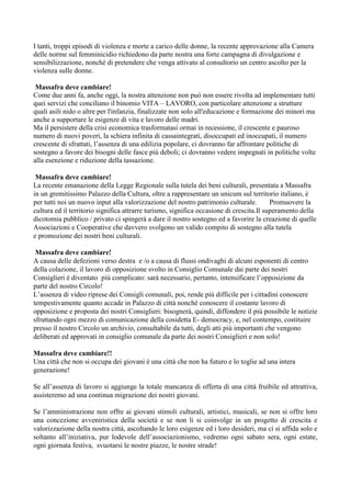 I tanti, troppi episodi di violenza e morte a carico delle donne, la recente approvazione alla Camera
delle norme sul femminicidio richiedono da parte nostra una forte campagna di divulgazione e
sensibilizzazione, nonché di pretendere che venga attivato al consultorio un centro ascolto per la
violenza sulle donne.
Massafra deve cambiare!
Come due anni fa, anche oggi, la nostra attenzione non può non essere rivolta ad implementare tutti
quei servizi che conciliano il binomio VITA – LAVORO, con particolare attenzione a strutture
quali asili nido o altre per l'infanzia, finalizzate non solo all'educazione e formazione dei minori ma
anche a supportare le esigenze di vita e lavoro delle madri.
Ma il persistere della crisi economica trasformatasi ormai in recessione, il crescente e pauroso
numero di nuovi poveri, la schiera infinita di cassaintegrati, disoccupati ed inoccupati, il numero
crescente di sfrattati, l’assenza di una edilizia popolare, ci dovranno far affrontare politiche di
sostegno a favore dei bisogni delle fasce più deboli; ci dovranno vedere impegnati in politiche volte
alla esenzione e riduzione della tassazione.
Massafra deve cambiare!
La recente emanazione della Legge Regionale sulla tutela dei beni culturali, presentata a Massafra
in un gremitissimo Palazzo della Cultura, oltre a rappresentare un unicum sul territorio italiano, è
per tutti noi un nuovo input alla valorizzazione del nostro patrimonio culturale.
Promuovere la
cultura ed il territorio significa attrarre turismo, significa occasione di crescita.Il superamento della
dicotomia pubblico / privato ci spingerà a dare il nostro sostegno ed a favorire la creazione di quelle
Associazioni e Cooperative che davvero svolgono un valido compito di sostegno alla tutela
e promozione dei nostri beni culturali.
Massafra deve cambiare!
A causa delle defezioni verso destra e /o a causa di flussi ondivaghi di alcuni esponenti di centro
della colazione, il lavoro di opposizione svolto in Consiglio Comunale dai parte dei nostri
Consiglieri è diventato più complicato: sarà necessario, pertanto, intensificare l’opposizione da
parte del nostro Circolo!
L’assenza di video riprese dei Consigli comunali, poi, rende più difficile per i cittadini conoscere
tempestivamente quanto accade in Palazzo di città nonché conoscere il costante lavoro di
opposizione e proposta dei nostri Consiglieri: bisognerà, quindi, diffondere il più possibile le notizie
sfruttando ogni mezzo di comunicazione della cosidetta E- democracy, e, nel contempo, costituire
presso il nostro Circolo un archivio, consultabile da tutti, degli atti più importanti che vengono
deliberati ed approvati in consiglio comunale da parte dei nostri Consiglieri e non solo!
Massafra deve cambiare!!
Una città che non si occupa dei giovani è una città che non ha futuro e lo toglie ad una intera
generazione!
Se all’assenza di lavoro si aggiunge la totale mancanza di offerta di una città fruibile ed attrattiva,
assisteremo ad una continua migrazione dei nostri giovani.
Se l’amministrazione non offre ai giovani stimoli culturali, artistici, musicali, se non si offre loro
una concezione avveniristica della società e se non li si coinvolge in un progetto di crescita e
valorizzazione della nostra città, ascoltando le loro esigenze ed i loro desideri, ma ci si affida solo e
soltanto all’iniziativa, pur lodevole dell’associazionismo, vedremo ogni sabato sera, ogni estate,
ogni giornata festiva, svuotarsi le nostre piazze, le nostre strade!

 