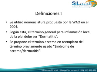 Definiciones I
• Se utilizó nomenclatura propuesta por la WAO en el
2004.
• Según esta, el término general para inflamación local
de la piel debe ser “Dermatitis”.
• Se propone el término eccema en reemplazo del
término previamente usado “Síndrome de
eccema/dermatitis”.
Johansson SG et al. J Allergy Clin. Immunol. 2004; 113:832-836
 