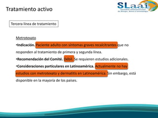 Tratamiento activo
Tercera línea de tratamiento
Metrotexato
•Indicación. Paciente adulto con síntomas graves recalcitrantes que no
responden al tratamiento de primera y segunda línea.
•Recomendación del Comité. Débil. Se requieren estudios adicionales.
•Consideraciones particulares en Latinoamérica. Actualmente no hay
estudios con metrotexato y dermatitis en Latinoamérica. Sin embargo, está
disponible en la mayoría de los países.
 