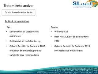 Cuarta línea de tratamiento
Probióticos y prebióticos
Pro
• Kalliomäki et al: Lactobacillus
rhamnosus
• Dotterud et al: Lactobacillus sp
• Osborn, Revisión de Cochrane 2007:
reducción en síntomas; pero no
suficiente para recomendarlo
Contra
• Williams et al
• Bath-Hextal, Revisión de Cochrane
2012
• Osborn, Revisión de Cochrane 2013:
son necesarios más estudios
Kalliomäki, Lancet 2003. Osborn, Cochrane Database Syst Rev. 2007
Dotterud, Br J Dermatol 2010. Williams, Clin Exp Dermatol 2010
Bath-Hextal, Cochrane Database Syst Rev 2012, Osborn, Cochrane Database Syst Rev. 2013
Tratamiento activo
 