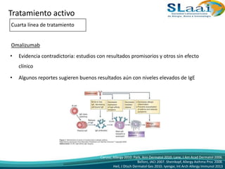 • Evidencia contradictoria: estudios con resultados promisorios y otros sin efecto
clínico
• Algunos reportes sugieren buenos resultados aún con niveles elevados de IgE
Caruso, Allergy 2010. Park, Ann Dermatol 2010. Lane, J Am Acad Dermatol 2006.
Belloni, JACI 2007. Sheinkopf, Allergy Asthma Proc 2008.
Heil, J Dtsch Dermatol Ges 2010. Iyengar, Int Arch Allergy Immunol 2013
Tratamiento activo
Cuarta línea de tratamiento
Omalizumab
 