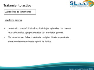 • Un estudio comparó dosis altas, dosis bajas y placebo, con buenos
resultados en los 2 grupos tratados con interferon gamma.
• Efectos adversos: fiebre transitoria, mialgias, distrés respiratorio,
elevación de transaminasas y perfil de lípidos.
Jang, J Am Acad Dermatol 2004.
Tratamiento activo
Cuarta línea de tratamiento
Interferon gamma
 