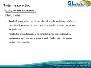 Cuarta línea de tratamiento
Otras terapias
• Resultados contradictorios: rituximab, efalizumab, aterizumab, alafacept,
mepolizumb y etarnecept; por lo que no se pueden recomendar a todos
los pacientes.
• Resultados satisfactorios pero no estandarizados: inmunoglobulina
intravenosa, suero autólogo, algunos productos herbales; tampoco es
posible recomendarlos.
Simon, JACI 2008. Sedivá, JACI 2008. Ponte, J Am Acad Dermatol 2010.
Ibler, J Eur Acad Dermatol Venereol 2010. Bremmer, J Am Acad Dermatol 2009.
Jee, Allergy Asthma Immunol Res 2011. Pittler, Br J Dermatol 2003.
DiNicola, Clin Rev Allergy Immunol 2013. Zhang, Cochrane Database Syst Rev 2005.
Tratamiento activo
 