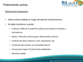 Tratamiento hospitalario
• Debe evitarse debido al riesgo elevado de complicaciones.
• Se debe considerar cuando:
– Involucro >50% de la superficie cutánea con lesiones húmedas o
eritrodermia
– Sepsis o infección cutánea grave, diseminada o extensa
– Involucro de otros sistemas: renal, respiratorio, etc.
– Limitación para realizar las actividades diarias
– Fracaso para seguir el tratamiento establecido
– Deterioro rápido
Buhles, J Dtsch Dermatol Ges 2011. Holling, J Eval Clin Pract 2010
Tratamiento activo
 