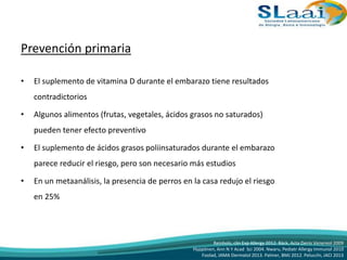 Prevención primaria
• El suplemento de vitamina D durante el embarazo tiene resultados
contradictorios
• Algunos alimentos (frutas, vegetales, ácidos grasos no saturados)
pueden tener efecto preventivo
• El suplemento de ácidos grasos poliinsaturados durante el embarazo
parece reducir el riesgo, pero son necesario más estudios
• En un metaanálisis, la presencia de perros en la casa redujo el riesgo
en 25%
Reinholz, clin Exp Allergy 2012. Bäck, Acta Derm Venereol 2009
Hyppönen, Ann N Y Acad Sci 2004. Nwaru, Pediatr Allergy Immunol 2010
Foolad, JAMA Dermatol 2013. Palmer, BMJ 2012. Pelucchi, JACI 2013
 
