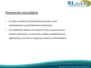 Prevención secundaria
• La meta es prevenir complicaciones comunes, como
exacerbaciones y superinfecciones bacterianas.
• Los antibióticos tópicos una semana al mes, aunque parecen
prevenir infecciones, no presentan cambios estadísticamente
significativos y se corre el riesgo de resistencia antimicrobiana.
Boguniewicz, JACI 2010. Bath-Hextall, Br J Dermatol 2010
 