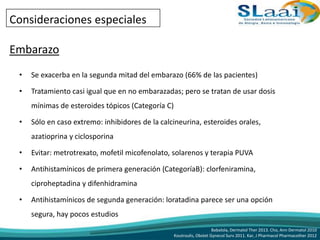 Consideraciones especiales
Embarazo
• Se exacerba en la segunda mitad del embarazo (66% de las pacientes)
• Tratamiento casi igual que en no embarazadas; pero se tratan de usar dosis
mínimas de esteroides tópicos (Categoría C)
• Sólo en caso extremo: inhibidores de la calcineurina, esteroides orales,
azatioprina y ciclosporina
• Evitar: metrotrexato, mofetil micofenolato, solarenos y terapia PUVA
• Antihistamínicos de primera generación (CategoríaB): clorfeniramina,
ciproheptadina y difenhidramina
• Antihistamínicos de segunda generación: loratadina parece ser una opción
segura, hay pocos estudios
Babalola, Dermatol Ther 2013. Cho, Ann Dermatol 2010
Koutroulis, Obstet Gynecol Surv 2011. Kar, J Pharmacol Pharmacother 2012
 