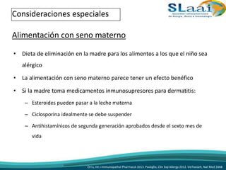 • Dieta de eliminación en la madre para los alimentos a los que el niño sea
alérgico
• La alimentación con seno materno parece tener un efecto benéfico
• Si la madre toma medicamentos inmunosupresores para dermatitis:
– Esteroides pueden pasar a la leche materna
– Ciclosporina idealmente se debe suspender
– Antihistamínicos de segunda generación aprobados desde el sexto mes de
vida
Consideraciones especiales
Alimentación con seno materno
Orru, Int J Immunopathol Pharmacol 2013. Paveglio, Clin Exp Allergy 2012. Verhasselt, Nat Med 2008
 