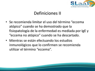 Definiciones II
• Se recomienda limitar el uso del término “eccema
atópico” cuando se ha demostrado que la
fisiopatología de la enfermedad es mediada por IgE y
“eccema no atópico” cuando se ha descartado.
• Mientras se están efectuando los estudios
inmunológicos que lo confirmen se recomienda
utilizar el término “eccema”.
 