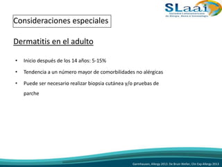 • Inicio después de los 14 años: 5-15%
• Tendencia a un número mayor de comorbilidades no alérgicas
• Puede ser necesario realizar biopsia cutánea y/o pruebas de
parche
Consideraciones especiales
Dermatitis en el adulto
Garmhausen, Allergy 2013. De Bruin Weller, Clin Exp Allergy 2013
 