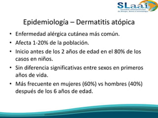 Epidemiología – Dermatitis atópica
• Enfermedad alérgica cutánea más común.
• Afecta 1-20% de la población.
• Inicio antes de los 2 años de edad en el 80% de los
casos en niños.
• Sin diferencia significativas entre sexos en primeros
años de vida.
• Más frecuente en mujeres (60%) vs hombres (40%)
después de los 6 años de edad.
 