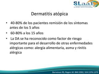Dermatitis atópica
• 40-80% de los pacientes remisión de los síntomas
antes de los 5 años
• 60-80% a los 15 años
• La DA se ha reconocido como factor de riesgo
importante para el desarrollo de otras enfermedades
alérgicas como: alergia alimentaria, asma y rinitis
alérgica
Barnetson RS, Rogers M. BMJ 2002; 324:1376-1379
 