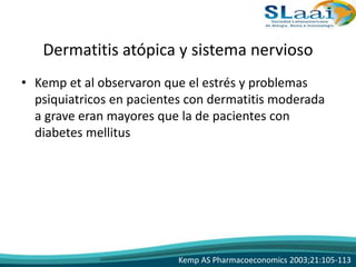 Dermatitis atópica y sistema nervioso
• Kemp et al observaron que el estrés y problemas
psiquiatricos en pacientes con dermatitis moderada
a grave eran mayores que la de pacientes con
diabetes mellitus
Kemp AS Pharmacoeconomics 2003;21:105-113
 