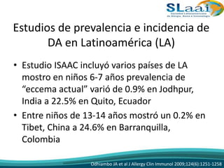 Estudios de prevalencia e incidencia de
DA en Latinoamérica (LA)
• Estudio ISAAC incluyó varios países de LA
mostro en niños 6-7 años prevalencia de
“eccema actual” varió de 0.9% en Jodhpur,
India a 22.5% en Quito, Ecuador
• Entre niños de 13-14 años mostró un 0.2% en
Tibet, China a 24.6% en Barranquilla,
Colombia
Odhiambo JA et al J Allergy Clin Immunol 2009;124(6):1251-1258
 