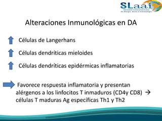 Alteraciones Inmunológicas en DA
• Células de Langerhans
• Células dendríticas mieloides
• Células dendríticas epidérmicas inflamatorias
• Favorece respuesta inflamatoria y presentan
alérgenos a los linfocitos T inmaduros (CD4y CD8) 
células T maduras Ag específicas Th1 y Th2
 