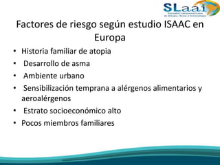 Factores de riesgo según estudio ISAAC en
Europa
• Historia familiar de atopia
• Desarrollo de asma
• Ambiente urbano
• Sensibilización temprana a alérgenos alimentarios y
aeroalérgenos
• Estrato socioeconómico alto
• Pocos miembros familiares
 