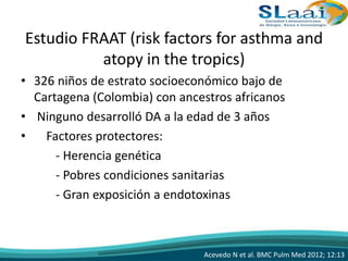 Estudio FRAAT (risk factors for asthma and
atopy in the tropics)
• 326 niños de estrato socioeconómico bajo de
Cartagena (Colombia) con ancestros africanos
• Ninguno desarrolló DA a la edad de 3 años
• Factores protectores:
- Herencia genética
- Pobres condiciones sanitarias
- Gran exposición a endotoxinas
Acevedo N et al. BMC Pulm Med 2012; 12:13
 