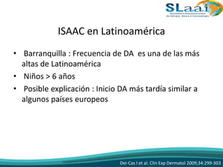 ISAAC en Latinoamérica
• Barranquilla : Frecuencia de DA es una de las más
altas de Latinoamérica
• Niños > 6 años
• Posible explicación : Inicio DA más tardía similar a
algunos países europeos
Dei-Cas I et al. Clin Exp Dermatol 2009;34:299-303
 