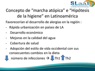 Concepto de “marcha atópica” e “Hipótesis
de la higiene” en Latinoamérica
Favorecerían el desarrollo de alergias en la región :
- Rápida urbanización en países de LA
- Desarrollo económico
- Mejoras en la calidad del agua
- Cobertura de salud
- Adopción del estilo de vida occidental con sus
consecuentes cambios en la dieta
- número de infecciones  Th1 Th2
 