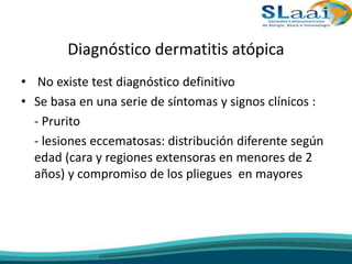 Diagnóstico dermatitis atópica
• No existe test diagnóstico definitivo
• Se basa en una serie de síntomas y signos clínicos :
- Prurito
- lesiones eccematosas: distribución diferente según
edad (cara y regiones extensoras en menores de 2
años) y compromiso de los pliegues en mayores
 