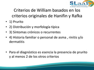 Criterios de William basados en los
criterios originales de Hanifin y Rafka
• 1) Prurito
• 2) Distribución y morfología típica
• 3) Síntomas crónicos o recurrentes
• 4) Historia familiar o personal de asma , rinitis y/o
dermatitis
• Para el diagnóstico es esencia la presencia de prurito
y al menos 2 de los otros criterios
 