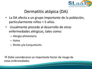 Dermatitis atópica (DA)
• La DA afecta a un grupo importante de la población,
particularmente niños < 5 años.
• Usualmente precede al desarrollo de otras
enfermedades alérgicas, tales como:
– Alergia alimentaria
– Asma
– Rinitis y/o Conjuntivitis
 Debe considerarse un importante factor de riesgo de
estas enfermedades.
 