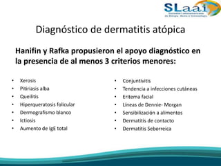 Diagnóstico de dermatitis atópica
Hanifin y Rafka propusieron el apoyo diagnóstico en
la presencia de al menos 3 criterios menores:
• Xerosis
• Pitiriasis alba
• Queilitis
• Hiperqueratosis folicular
• Dermografismo blanco
• Ictiosis
• Aumento de IgE total
• Conjuntivitis
• Tendencia a infecciones cutáneas
• Eritema facial
• Líneas de Dennie- Morgan
• Sensibilización a alimentos
• Dermatitis de contacto
• Dermatitis Seborreica
 