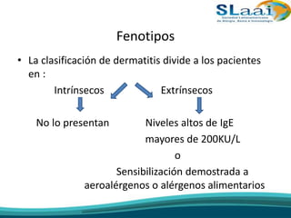 Fenotipos
• La clasificación de dermatitis divide a los pacientes
en :
Intrínsecos Extrínsecos
No lo presentan Niveles altos de IgE
mayores de 200KU/L
o
Sensibilización demostrada a
aeroalérgenos o alérgenos alimentarios
 