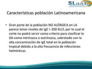 Características población Latinoamericana
• Gran parte de la población NO ALÉRGICA en LA
parece tener niveles de IgE > 200 KU/L por lo cual el
corte no podrá servir como criterio para clasificar la
DA como intrínseca o extrínseca, sobretodo con la
alta concentración de IgE total en la población
tropical debida a la alta frecuencia de infecciones
helmínticas
 
