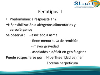 Fenotipos II
• Predominancia respuesta Th2
 Sensibilización a alérgenos alimentarios y
aeroalérgenos
Se observa : - asociado a asma
- tiene menor tasa de remisión
- mayor gravedad
- asociados a déficit en gen filagrina
Puede sospecharse por : Hiperlinearidad palmar
Eccema herpeticum
 