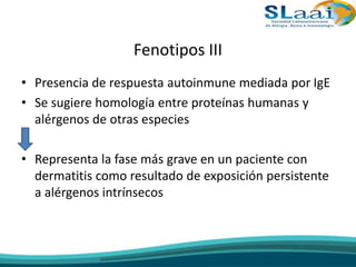 Fenotipos III
• Presencia de respuesta autoinmune mediada por IgE
• Se sugiere homología entre proteínas humanas y
alérgenos de otras especies
• Representa la fase más grave en un paciente con
dermatitis como resultado de exposición persistente
a alérgenos intrínsecos
 