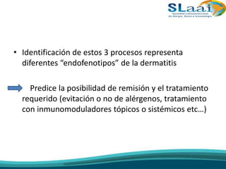 • Identificación de estos 3 procesos representa
diferentes “endofenotipos” de la dermatitis
• Predice la posibilidad de remisión y el tratamiento
requerido (evitación o no de alérgenos, tratamiento
con inmunomoduladores tópicos o sistémicos etc…)
 