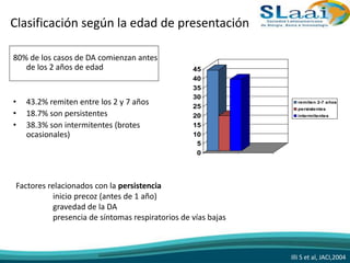 Clasificación según la edad de presentación
80% de los casos de DA comienzan antes
de los 2 años de edad
• 43.2% remiten entre los 2 y 7 años
• 18.7% son persistentes
• 38.3% son intermitentes (brotes
ocasionales)
0
5
10
15
20
25
30
35
40
45
remiten 2-7 años
persistentes
intermitentes
Illi S et al, JACI,2004
Factores relacionados con la persistencia
inicio precoz (antes de 1 año)
gravedad de la DA
presencia de síntomas respiratorios de vías bajas
 