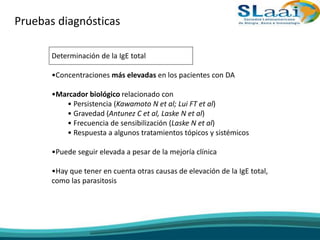 Pruebas diagnósticas
Determinación de la IgE total
•Concentraciones más elevadas en los pacientes con DA
•Marcador biológico relacionado con
• Persistencia (Kawamoto N et al; Lui FT et al)
• Gravedad (Antunez C et al, Laske N et al)
• Frecuencia de sensibilización (Laske N et al)
• Respuesta a algunos tratamientos tópicos y sistémicos
•Puede seguir elevada a pesar de la mejoría clínica
•Hay que tener en cuenta otras causas de elevación de la IgE total,
como las parasitosis
 