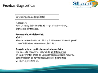Pruebas diagnósticas
Determinación de la IgE total
Indicación:
•Evaluación y seguimiento de los pacientes con DA,
extrínseca e intrínseca.
Recomendación del comité:
•Débil
•Puede determinarse en niños < 6 meses con síntomas graves
y en >5 años con síntomas persistentes.
Consideraciones particulares en Latinoamérica:
•Se necesita conocer el valor de la IgE total normal
en las diferentes áreas de Latinoamérica antes de incluir su
determinación de forma habitual en el diagnóstico
y seguimiento de la DA
 